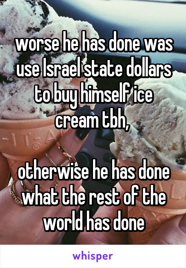 worse he has done was use Israel state dollars to buy himself ice cream tbh, 

otherwise he has done what the rest of the world has done