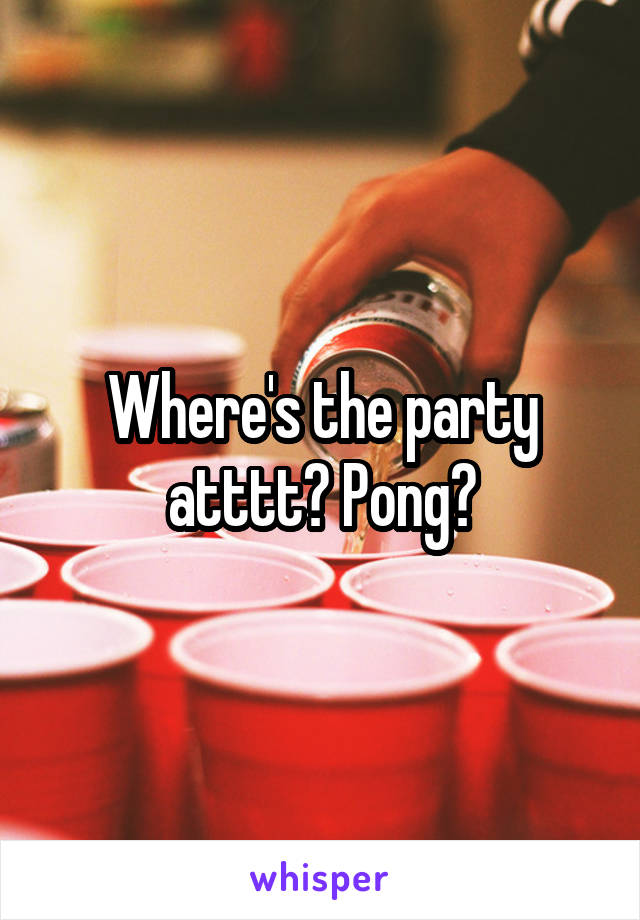 Where's the party atttt? Pong?