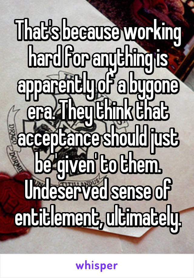 That's because working hard for anything is apparently of a bygone era. They think that acceptance should just be 'given' to them. Undeserved sense of entitlement, ultimately. 