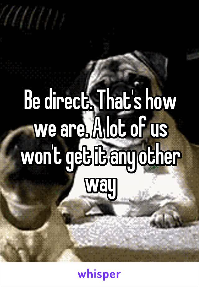 Be direct. That's how we are. A lot of us won't get it any other way