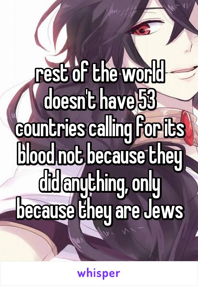rest of the world doesn't have 53 countries calling for its blood not because they did anything, only because they are Jews