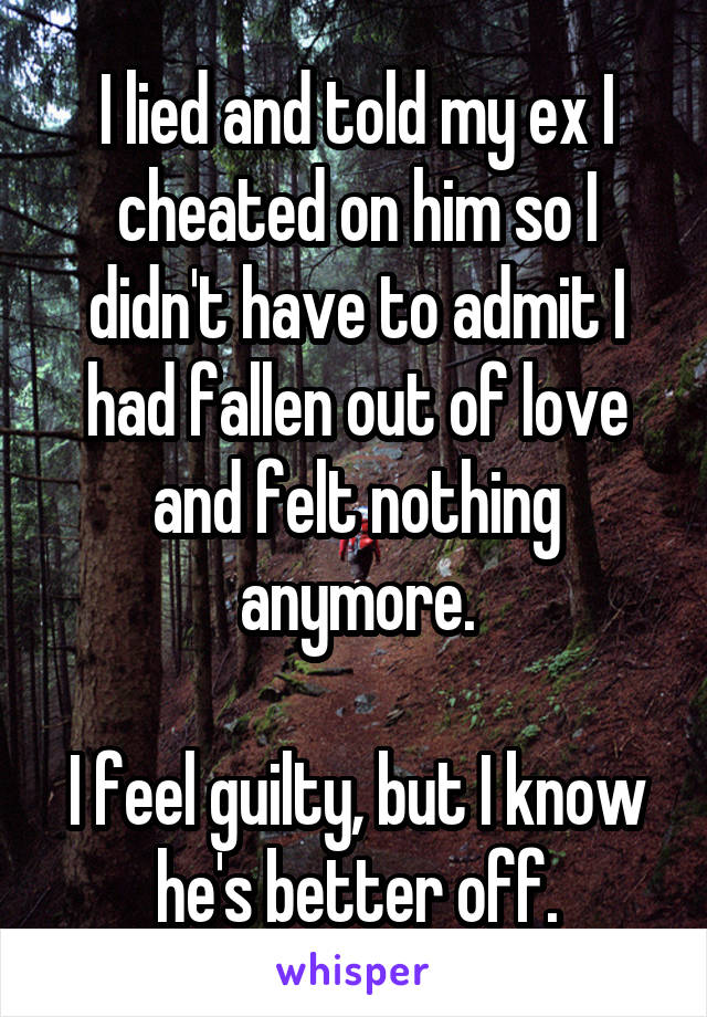 I lied and told my ex I cheated on him so I didn't have to admit I had fallen out of love and felt nothing anymore.

I feel guilty, but I know he's better off.