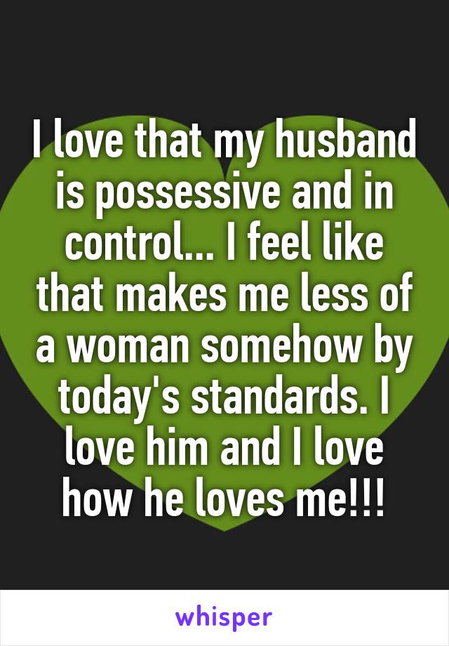 I love that my husband is possessive and in control... I feel like that makes me less of a woman somehow by today's standards. I love him and I love how he loves me!!!