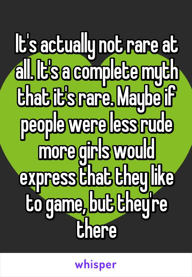 It's actually not rare at all. It's a complete myth that it's rare. Maybe if people were less rude more girls would express that they like to game, but they're there