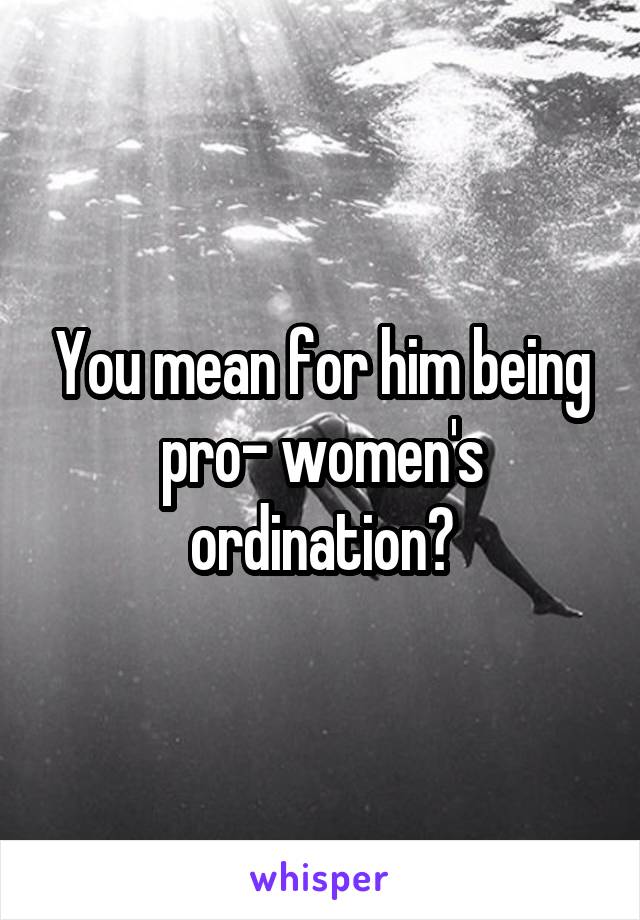 You mean for him being pro- women's ordination?