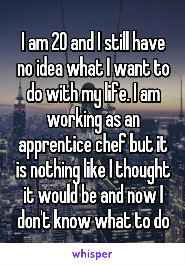 I am 20 and I still have no idea what I want to do with my life. I am working as an apprentice chef but it is nothing like I thought it would be and now I don't know what to do