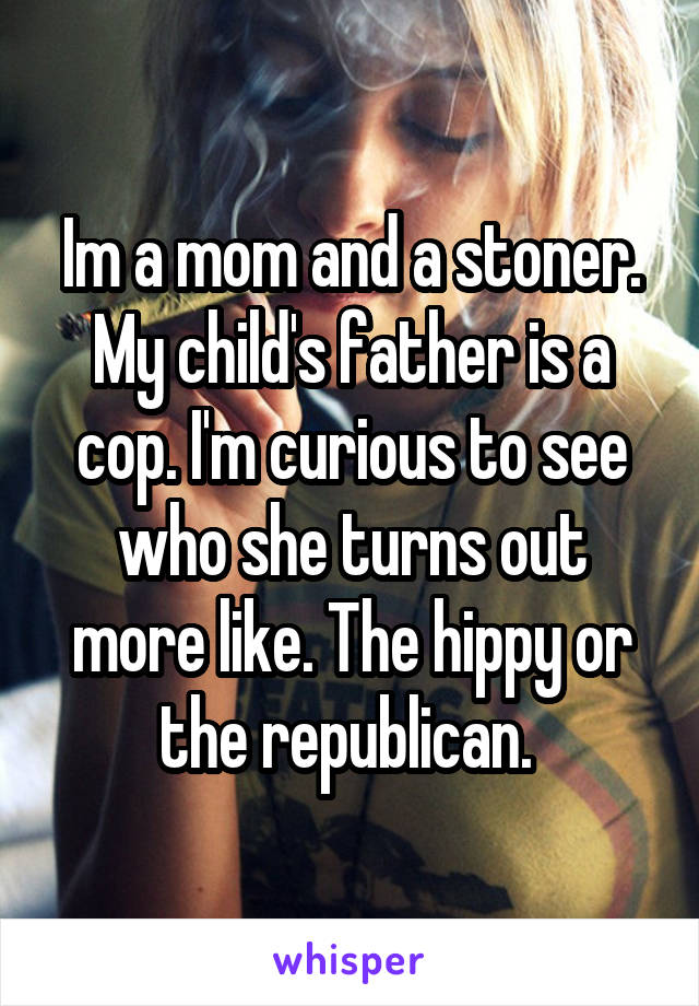 Im a mom and a stoner. My child's father is a cop. I'm curious to see who she turns out more like. The hippy or the republican. 