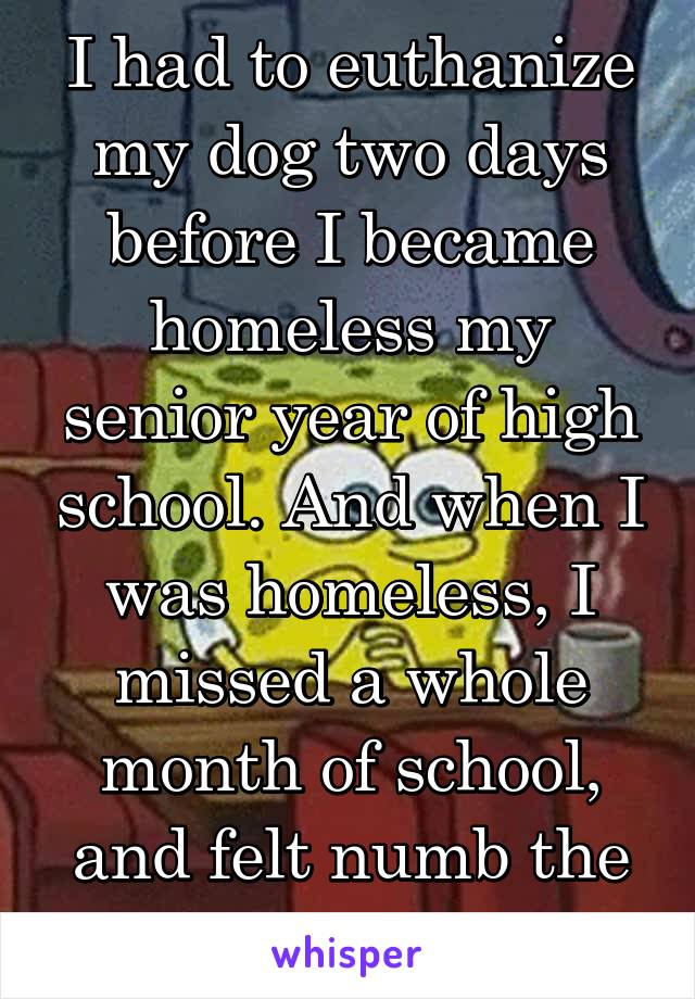 I had to euthanize my dog two days before I became homeless my senior year of high school. And when I was homeless, I missed a whole month of school, and felt numb the whole year. 