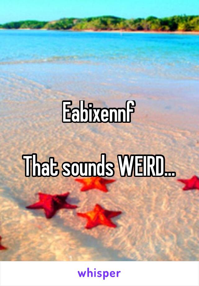 Eabixennf

That sounds WEIRD…