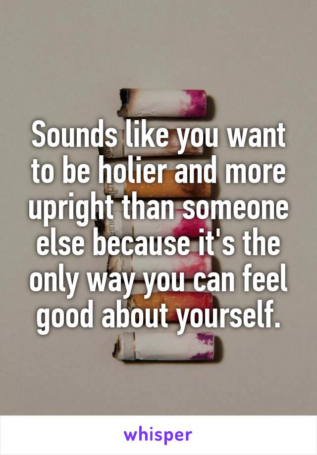 Sounds like you want to be holier and more upright than someone else because it's the only way you can feel good about yourself.