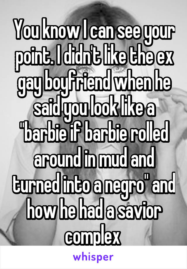 You know I can see your point. I didn't like the ex gay boyfriend when he said you look like a "barbie if barbie rolled around in mud and turned into a negro" and how he had a savior complex 