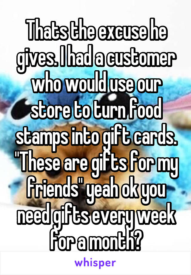 Thats the excuse he gives. I had a customer who would use our store to turn food stamps into gift cards. "These are gifts for my friends" yeah ok you need gifts every week for a month?