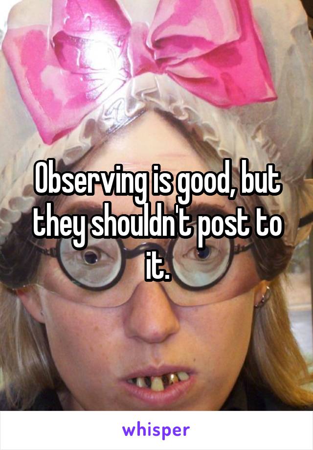 Observing is good, but they shouldn't post to it.