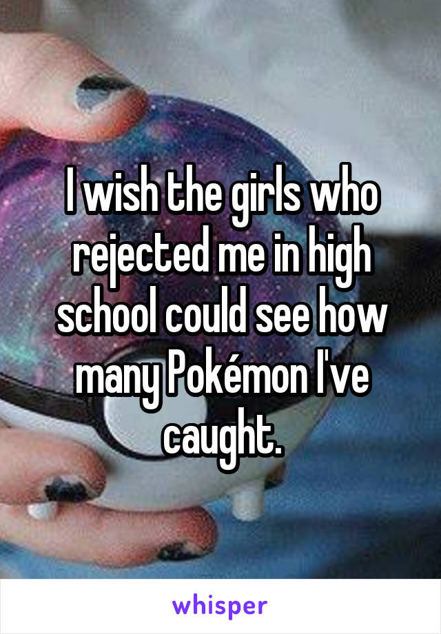 I wish the girls who rejected me in high school could see how many Pokémon I've caught.