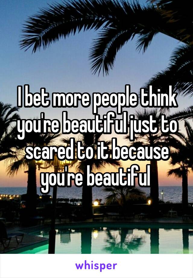 I bet more people think you're beautiful just to scared to it because you're beautiful 