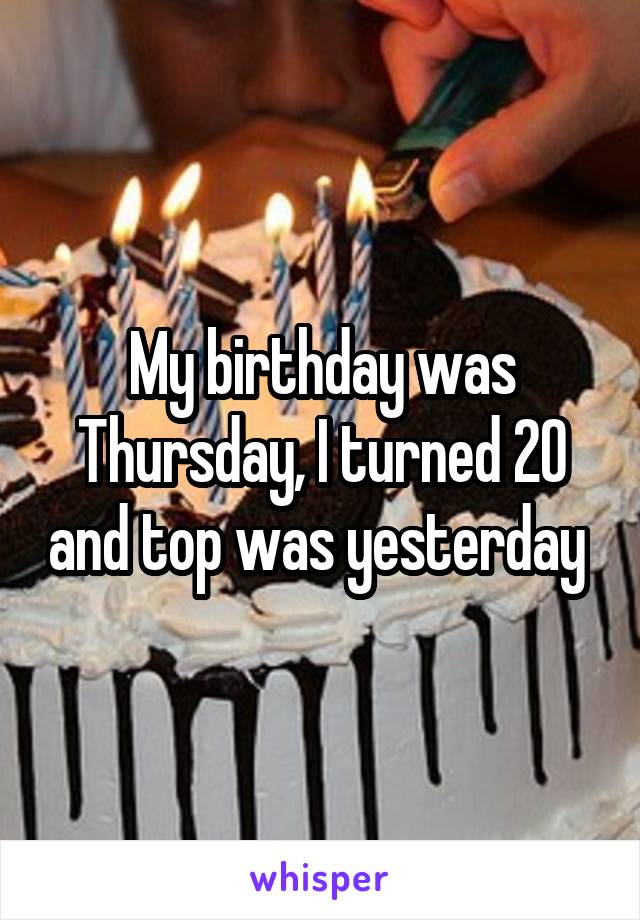 My birthday was Thursday, I turned 20 and top was yesterday 