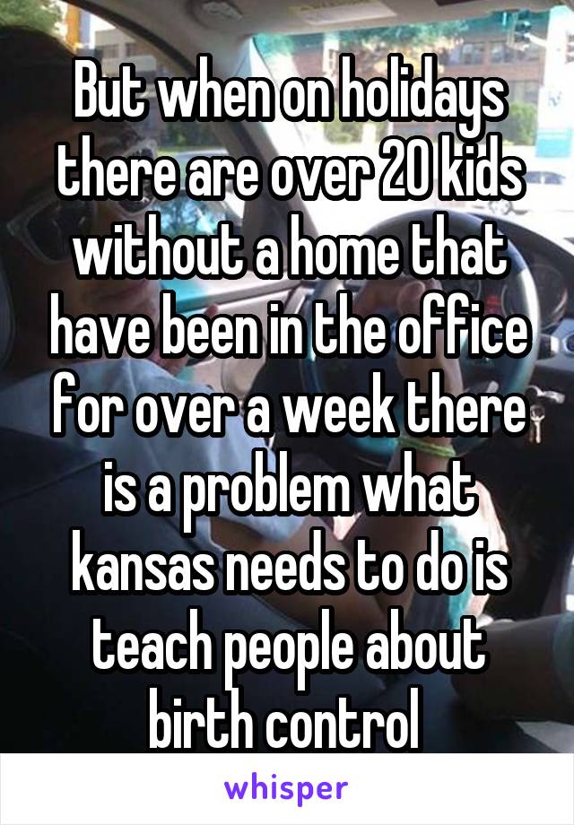 But when on holidays there are over 20 kids without a home that have been in the office for over a week there is a problem what kansas needs to do is teach people about birth control 