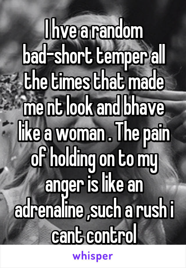I hve a random bad-short temper all the times that made me nt look and bhave like a woman . The pain of holding on to my anger is like an adrenaline ,such a rush i cant control