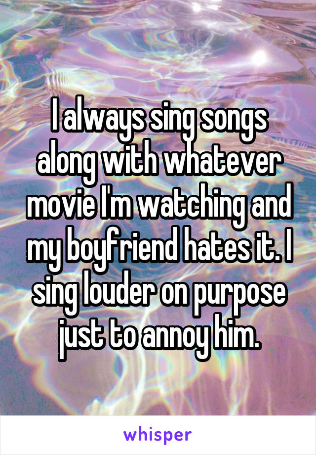 I always sing songs along with whatever movie I'm watching and my boyfriend hates it. I sing louder on purpose just to annoy him.