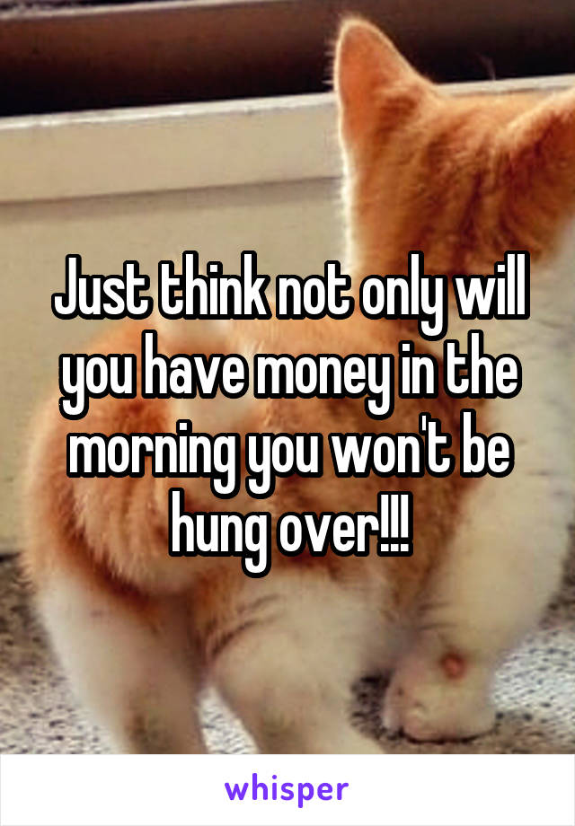 Just think not only will you have money in the morning you won't be hung over!!!