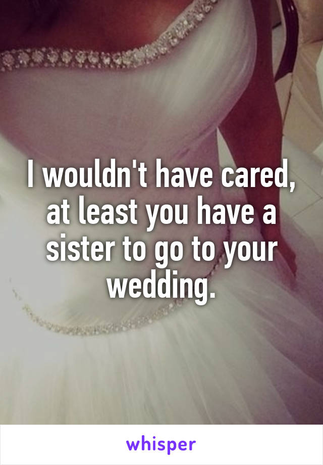 I wouldn't have cared, at least you have a sister to go to your wedding.