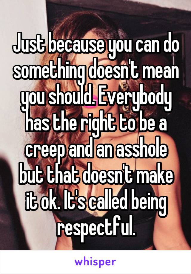 Just because you can do something doesn't mean you should. Everybody has the right to be a creep and an asshole but that doesn't make it ok. It's called being respectful.