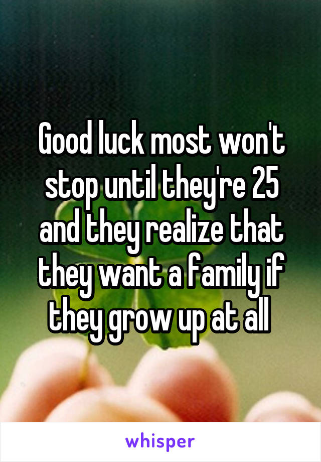 Good luck most won't stop until they're 25 and they realize that they want a family if they grow up at all 