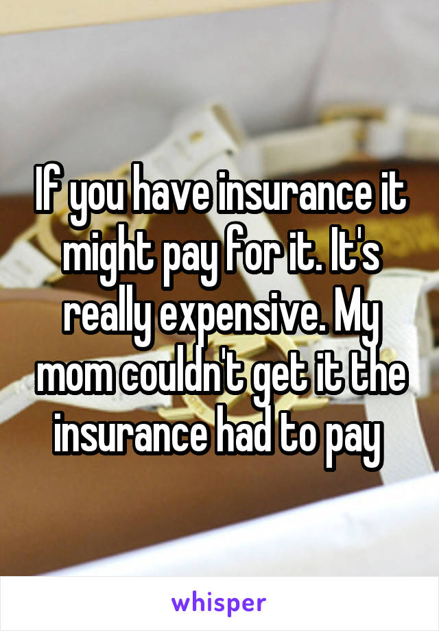 If you have insurance it might pay for it. It's really expensive. My mom couldn't get it the insurance had to pay 
