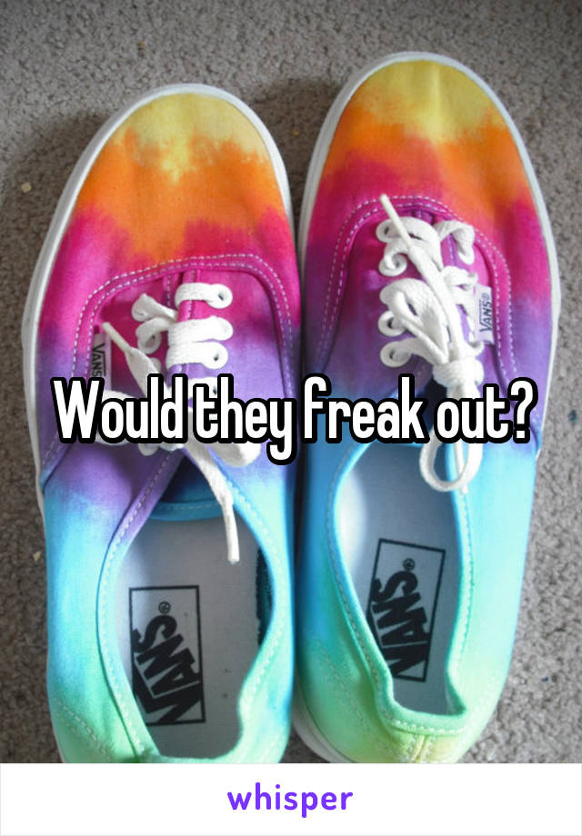 Would they freak out?