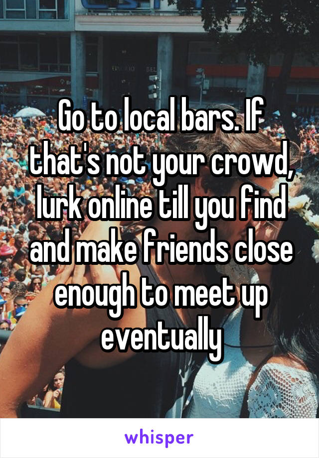 Go to local bars. If that's not your crowd, lurk online till you find and make friends close enough to meet up eventually