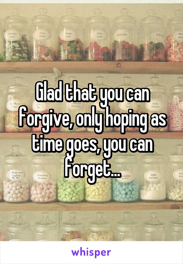 Glad that you can forgive, only hoping as time goes, you can forget...