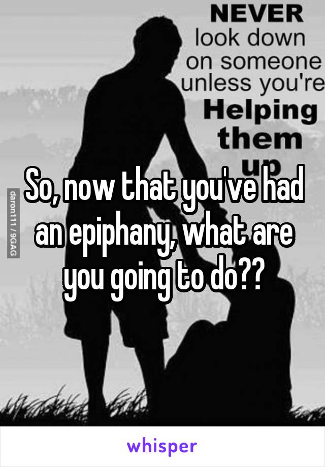 So, now that you've had an epiphany, what are you going to do??