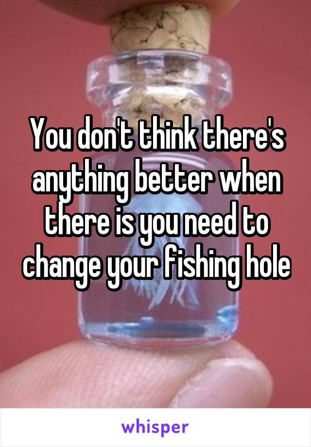 You don't think there's anything better when there is you need to change your fishing hole 