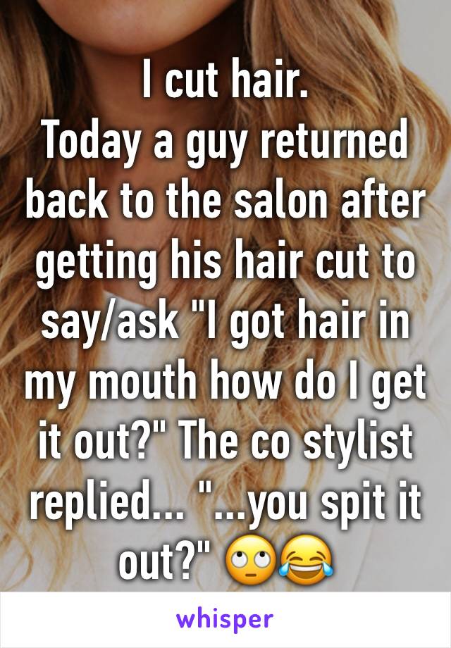 I cut hair. 
Today a guy returned back to the salon after getting his hair cut to say/ask "I got hair in my mouth how do I get it out?" The co stylist replied... "...you spit it out?" 🙄😂