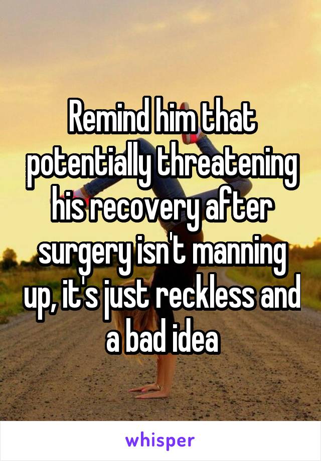 Remind him that potentially threatening his recovery after surgery isn't manning up, it's just reckless and a bad idea