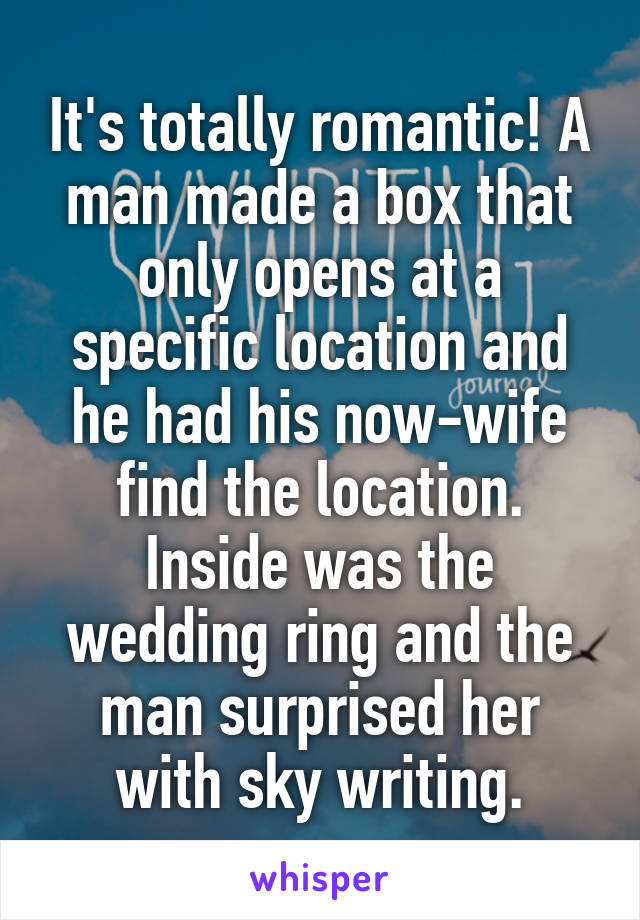 It's totally romantic! A man made a box that only opens at a specific location and he had his now-wife find the location. Inside was the wedding ring and the man surprised her with sky writing.