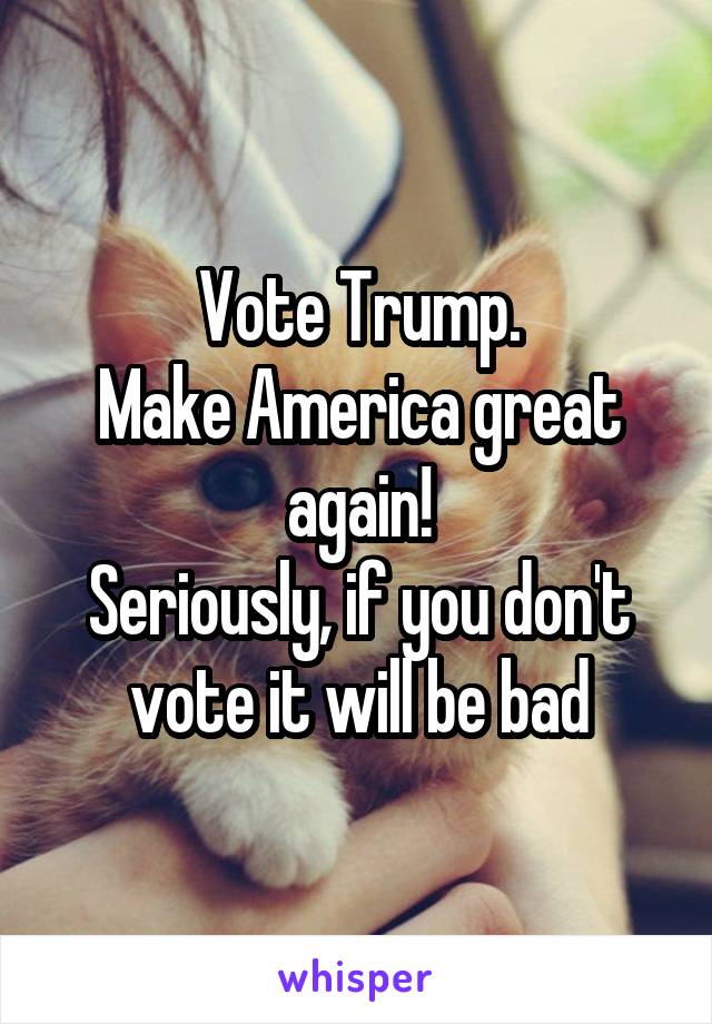 Vote Trump.
Make America great again!
Seriously, if you don't vote it will be bad
