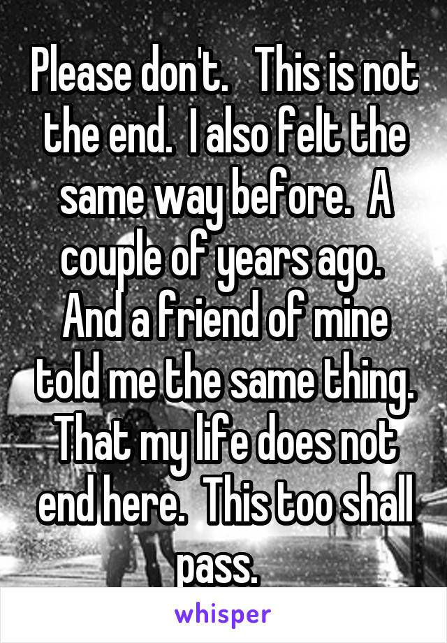 Please don't.   This is not the end.  I also felt the same way before.  A couple of years ago.  And a friend of mine told me the same thing. That my life does not end here.  This too shall pass.  