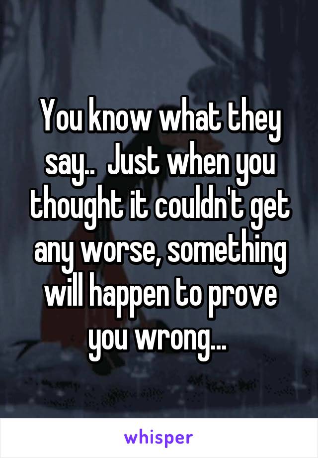 You know what they say..  Just when you thought it couldn't get any worse, something will happen to prove you wrong... 