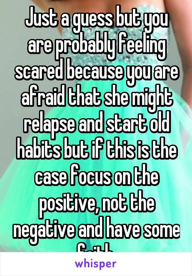 Just a guess but you are probably feeling scared because you are afraid that she might relapse and start old habits but if this is the case focus on the positive, not the negative and have some faith.