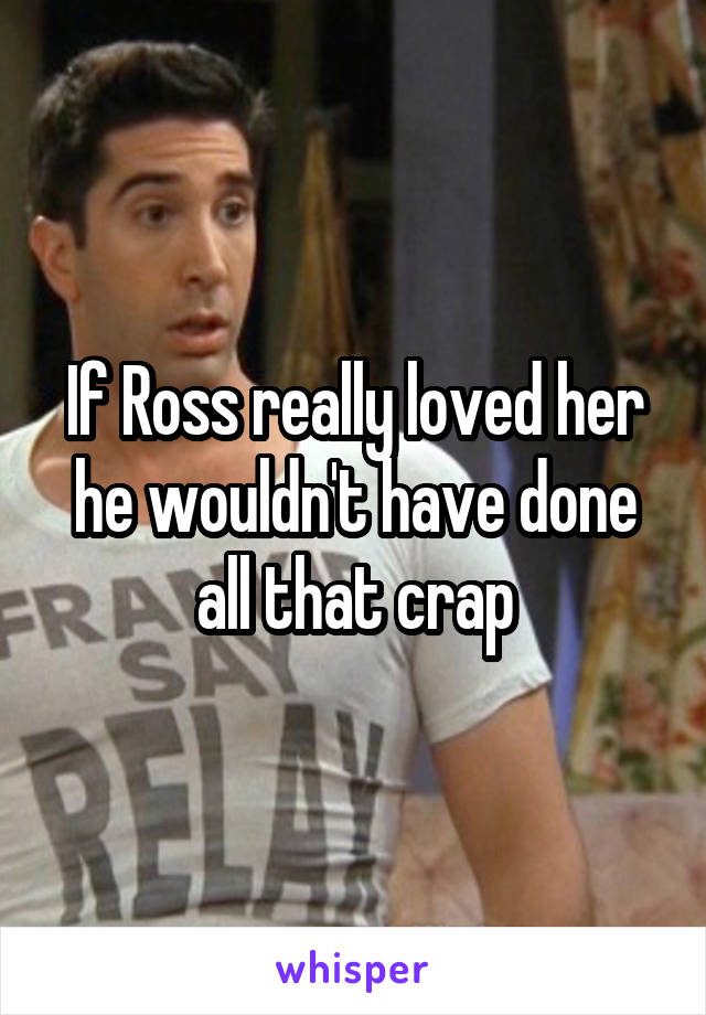 If Ross really loved her he wouldn't have done all that crap