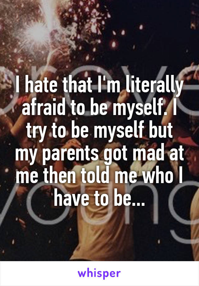 I hate that I'm literally afraid to be myself. I try to be myself but my parents got mad at me then told me who I have to be...