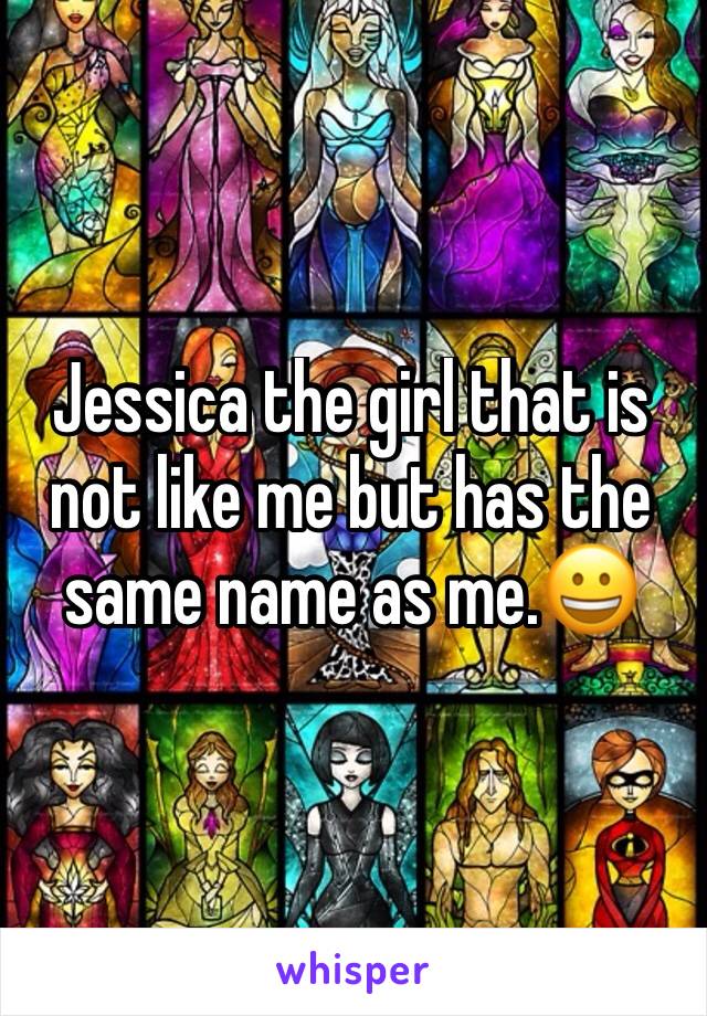 Jessica the girl that is not like me but has the same name as me.😀