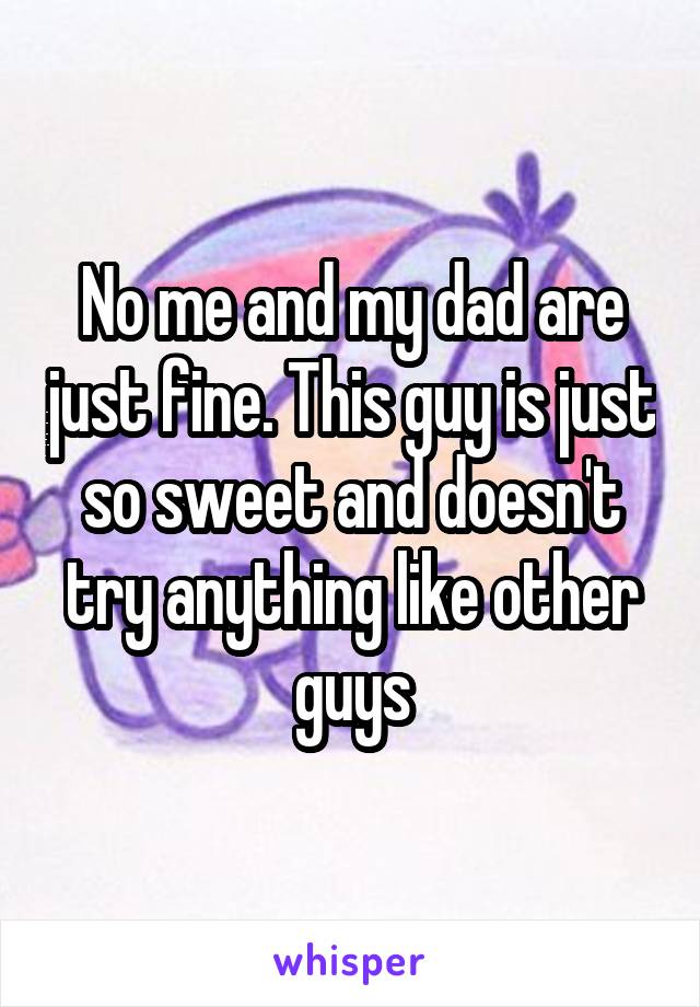 No me and my dad are just fine. This guy is just so sweet and doesn't try anything like other guys