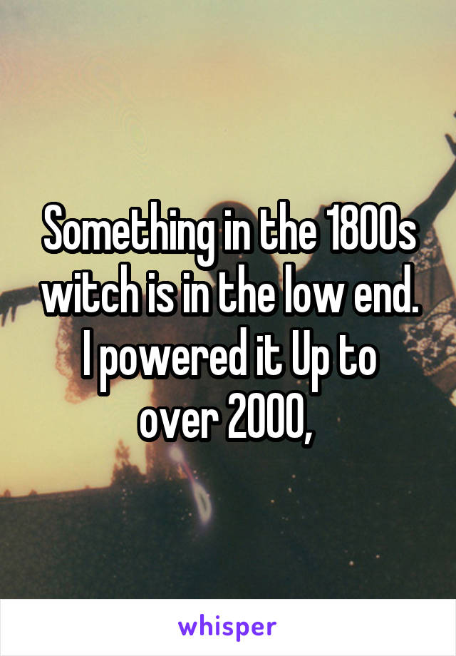 Something in the 1800s witch is in the low end.
I powered it Up to over 2000, 