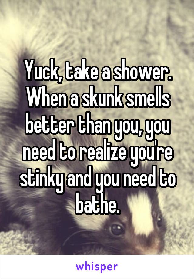 Yuck, take a shower.
When a skunk smells better than you, you need to realize you're stinky and you need to bathe.