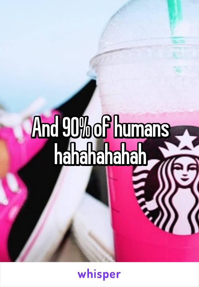 And 90% of humans hahahahahah