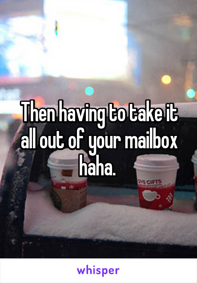 Then having to take it all out of your mailbox haha. 
