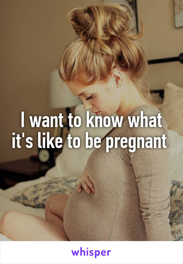 I want to know what it's like to be pregnant 