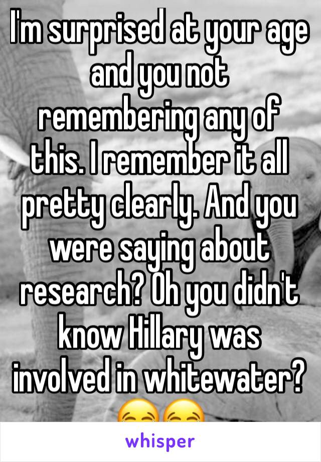 I'm surprised at your age and you not remembering any of this. I remember it all pretty clearly. And you were saying about research? Oh you didn't know Hillary was involved in whitewater? 😂😂